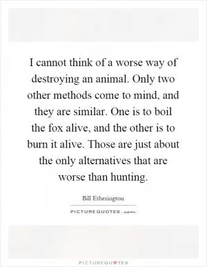 I cannot think of a worse way of destroying an animal. Only two other methods come to mind, and they are similar. One is to boil the fox alive, and the other is to burn it alive. Those are just about the only alternatives that are worse than hunting Picture Quote #1