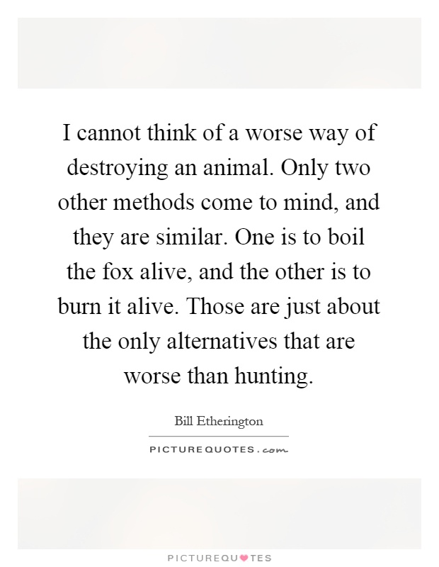 I cannot think of a worse way of destroying an animal. Only two other methods come to mind, and they are similar. One is to boil the fox alive, and the other is to burn it alive. Those are just about the only alternatives that are worse than hunting Picture Quote #1