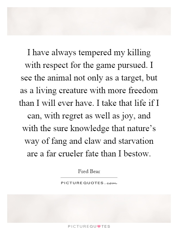 I have always tempered my killing with respect for the game pursued. I see the animal not only as a target, but as a living creature with more freedom than I will ever have. I take that life if I can, with regret as well as joy, and with the sure knowledge that nature's way of fang and claw and starvation are a far crueler fate than I bestow Picture Quote #1