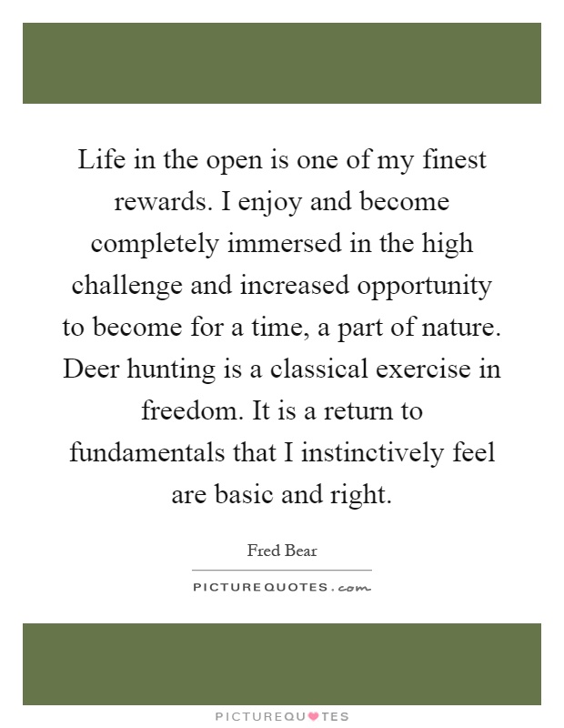 Life in the open is one of my finest rewards. I enjoy and become completely immersed in the high challenge and increased opportunity to become for a time, a part of nature. Deer hunting is a classical exercise in freedom. It is a return to fundamentals that I instinctively feel are basic and right Picture Quote #1