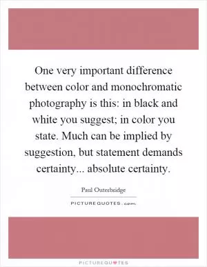One very important difference between color and monochromatic photography is this: in black and white you suggest; in color you state. Much can be implied by suggestion, but statement demands certainty... absolute certainty Picture Quote #1