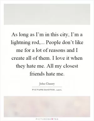 As long as I’m in this city, I’m a lightning rod,... People don’t like me for a lot of reasons and I create all of them. I love it when they hate me. All my closest friends hate me Picture Quote #1
