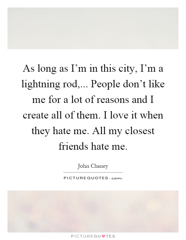 As long as I'm in this city, I'm a lightning rod,... People don't like me for a lot of reasons and I create all of them. I love it when they hate me. All my closest friends hate me Picture Quote #1