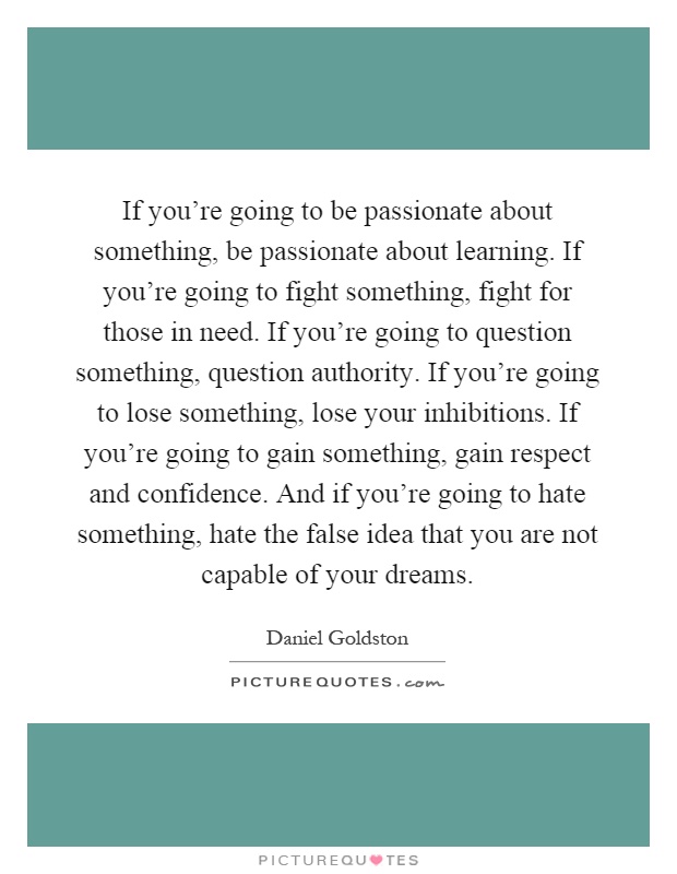 If you're going to be passionate about something, be passionate about learning. If you're going to fight something, fight for those in need. If you're going to question something, question authority. If you're going to lose something, lose your inhibitions. If you're going to gain something, gain respect and confidence. And if you're going to hate something, hate the false idea that you are not capable of your dreams Picture Quote #1