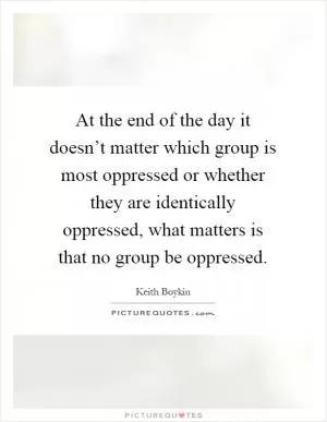 At the end of the day it doesn’t matter which group is most oppressed or whether they are identically oppressed, what matters is that no group be oppressed Picture Quote #1