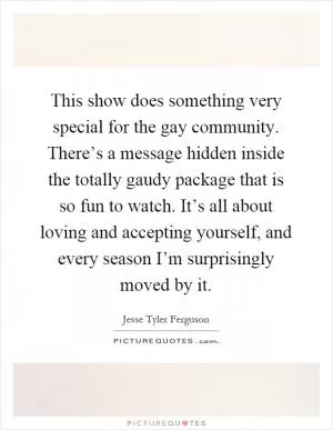 This show does something very special for the gay community. There’s a message hidden inside the totally gaudy package that is so fun to watch. It’s all about loving and accepting yourself, and every season I’m surprisingly moved by it Picture Quote #1