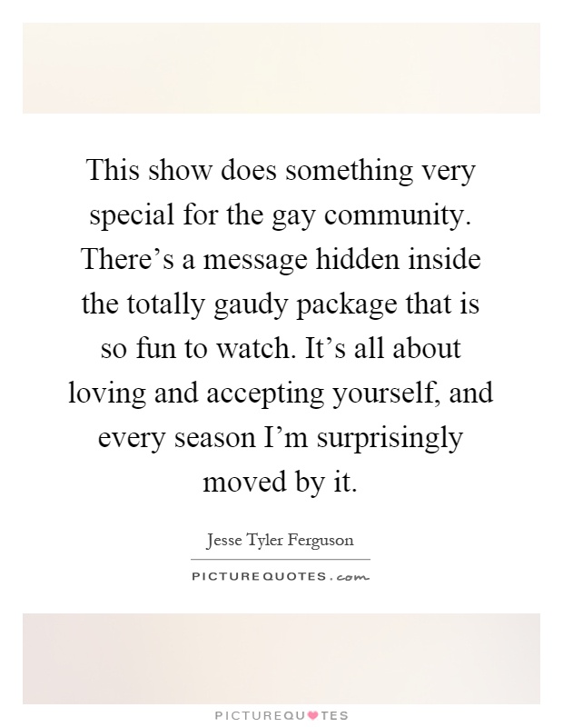 This show does something very special for the gay community. There's a message hidden inside the totally gaudy package that is so fun to watch. It's all about loving and accepting yourself, and every season I'm surprisingly moved by it Picture Quote #1