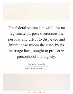 The federal statute is invalid, for no legitimate purpose overcomes the purpose and effect to disparage and injure those whom the state, by its marriage laws, sought to protect in personhood and dignity Picture Quote #1