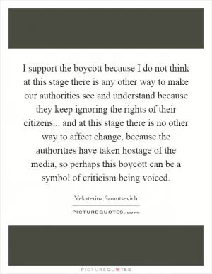 I support the boycott because I do not think at this stage there is any other way to make our authorities see and understand because they keep ignoring the rights of their citizens... and at this stage there is no other way to affect change, because the authorities have taken hostage of the media, so perhaps this boycott can be a symbol of criticism being voiced Picture Quote #1