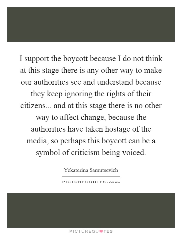 I support the boycott because I do not think at this stage there is any other way to make our authorities see and understand because they keep ignoring the rights of their citizens... and at this stage there is no other way to affect change, because the authorities have taken hostage of the media, so perhaps this boycott can be a symbol of criticism being voiced Picture Quote #1