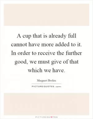 A cup that is already full cannot have more added to it. In order to receive the further good, we must give of that which we have Picture Quote #1