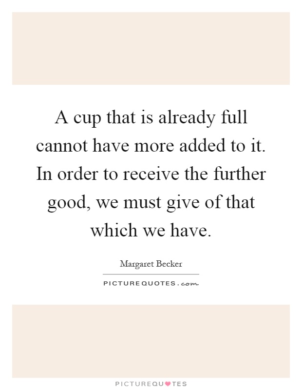 A cup that is already full cannot have more added to it. In order to receive the further good, we must give of that which we have Picture Quote #1