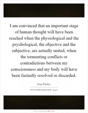 I am convinced that an important stage of human thought will have been reached when the physiological and the psychological, the objective and the subjective, are actually united, when the tormenting conflicts or contradictions between my consciousness and my body will have been factually resolved or discarded Picture Quote #1