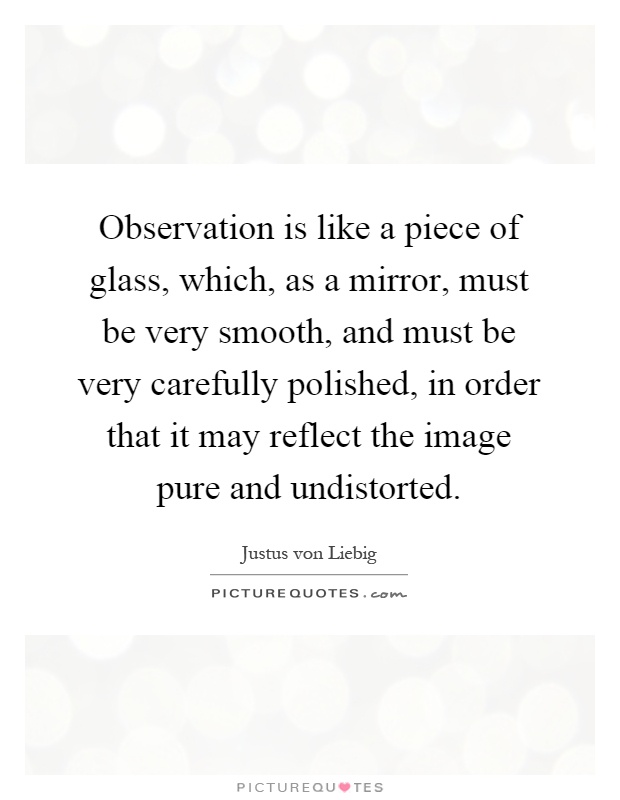Observation is like a piece of glass, which, as a mirror, must be very smooth, and must be very carefully polished, in order that it may reflect the image pure and undistorted Picture Quote #1