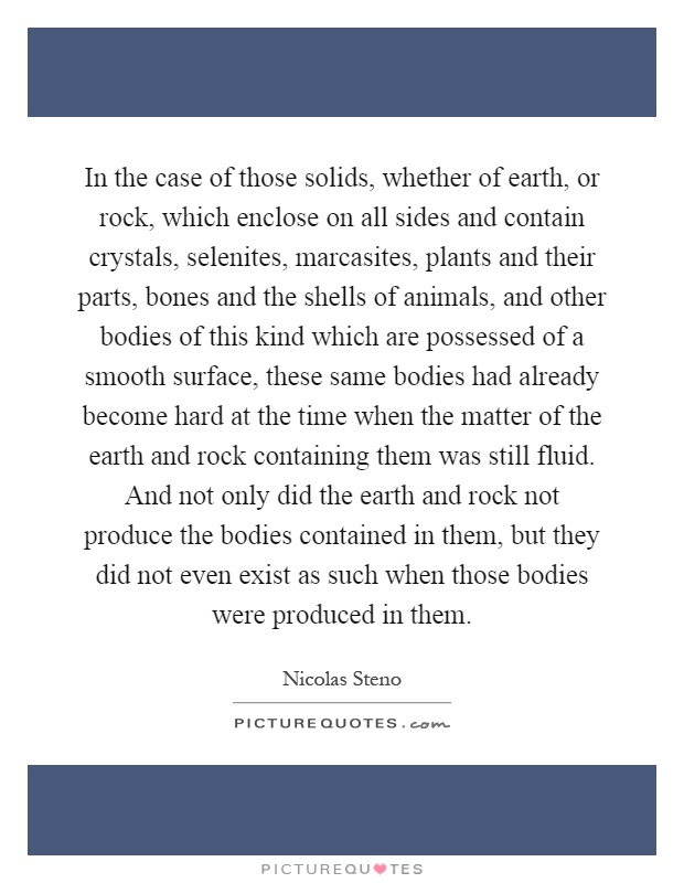 In the case of those solids, whether of earth, or rock, which enclose on all sides and contain crystals, selenites, marcasites, plants and their parts, bones and the shells of animals, and other bodies of this kind which are possessed of a smooth surface, these same bodies had already become hard at the time when the matter of the earth and rock containing them was still fluid. And not only did the earth and rock not produce the bodies contained in them, but they did not even exist as such when those bodies were produced in them Picture Quote #1