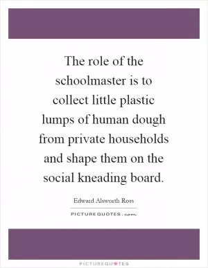 The role of the schoolmaster is to collect little plastic lumps of human dough from private households and shape them on the social kneading board Picture Quote #1