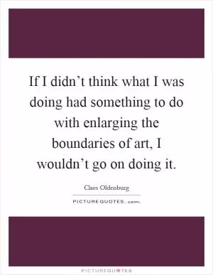 If I didn’t think what I was doing had something to do with enlarging the boundaries of art, I wouldn’t go on doing it Picture Quote #1