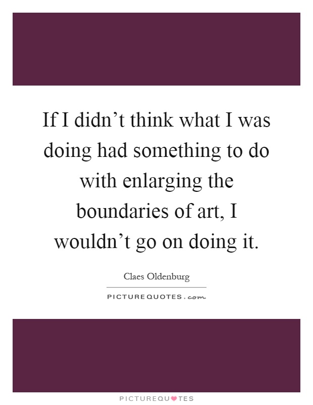 If I didn't think what I was doing had something to do with enlarging the boundaries of art, I wouldn't go on doing it Picture Quote #1