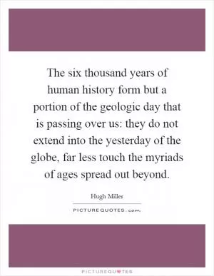 The six thousand years of human history form but a portion of the geologic day that is passing over us: they do not extend into the yesterday of the globe, far less touch the myriads of ages spread out beyond Picture Quote #1