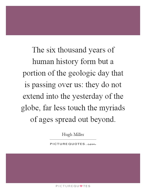 The six thousand years of human history form but a portion of the geologic day that is passing over us: they do not extend into the yesterday of the globe, far less touch the myriads of ages spread out beyond Picture Quote #1