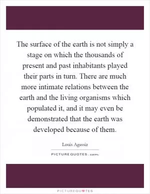 The surface of the earth is not simply a stage on which the thousands of present and past inhabitants played their parts in turn. There are much more intimate relations between the earth and the living organisms which populated it, and it may even be demonstrated that the earth was developed because of them Picture Quote #1