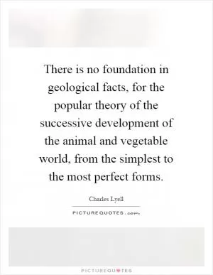 There is no foundation in geological facts, for the popular theory of the successive development of the animal and vegetable world, from the simplest to the most perfect forms Picture Quote #1