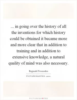 ... in going over the history of all the inventions for which history could be obtained it became more and more clear that in addition to training and in addition to extensive knowledge, a natural quality of mind was also necessary Picture Quote #1