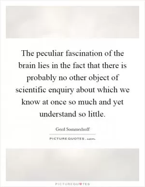The peculiar fascination of the brain lies in the fact that there is probably no other object of scientific enquiry about which we know at once so much and yet understand so little Picture Quote #1