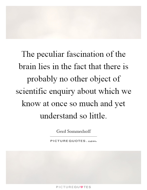 The peculiar fascination of the brain lies in the fact that there is probably no other object of scientific enquiry about which we know at once so much and yet understand so little Picture Quote #1