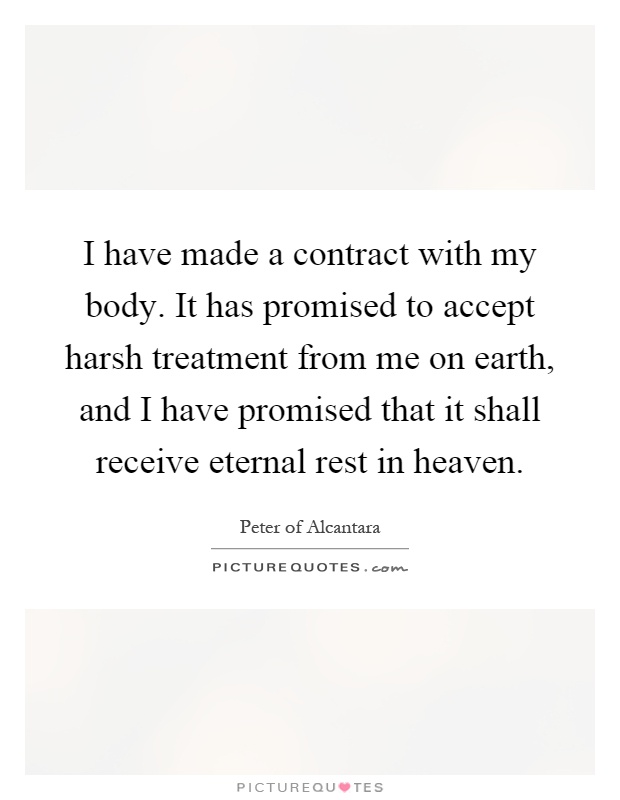 I have made a contract with my body. It has promised to accept harsh treatment from me on earth, and I have promised that it shall receive eternal rest in heaven Picture Quote #1