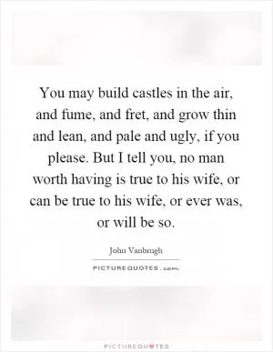You may build castles in the air, and fume, and fret, and grow thin and lean, and pale and ugly, if you please. But I tell you, no man worth having is true to his wife, or can be true to his wife, or ever was, or will be so Picture Quote #1