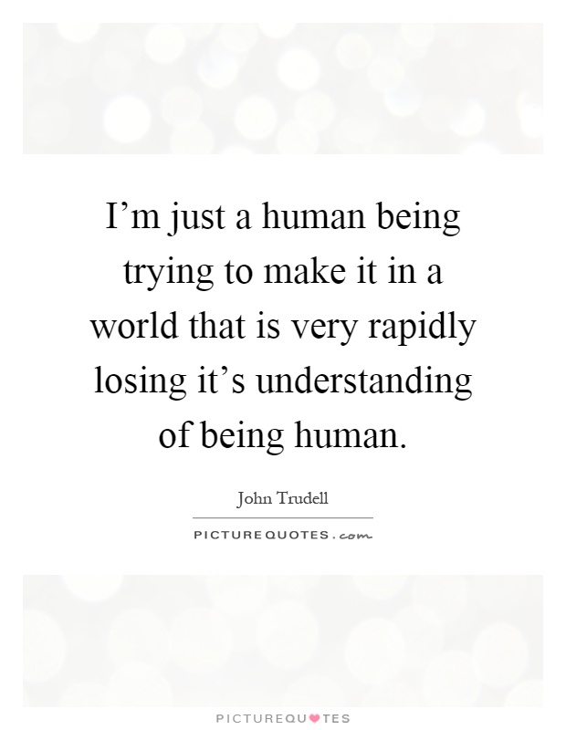 I'm just a human being trying to make it in a world that is very rapidly losing it's understanding of being human Picture Quote #1