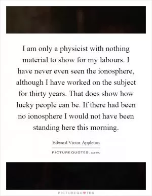 I am only a physicist with nothing material to show for my labours. I have never even seen the ionosphere, although I have worked on the subject for thirty years. That does show how lucky people can be. If there had been no ionosphere I would not have been standing here this morning Picture Quote #1