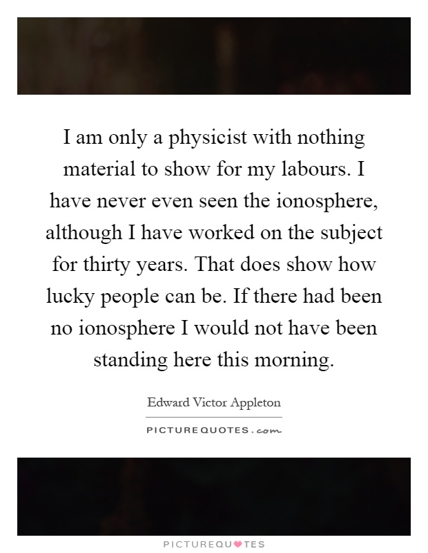 I am only a physicist with nothing material to show for my labours. I have never even seen the ionosphere, although I have worked on the subject for thirty years. That does show how lucky people can be. If there had been no ionosphere I would not have been standing here this morning Picture Quote #1