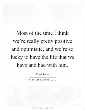 Most of the time I think we’re really pretty positive and optimistic, and we’re so lucky to have the life that we have and had with him Picture Quote #1