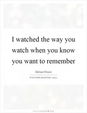I watched the way you watch when you know you want to remember Picture Quote #1
