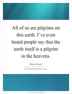 All of us are pilgrims on this earth. I’ve even heard people say that the earth itself is a pilgrim in the heavens Picture Quote #1