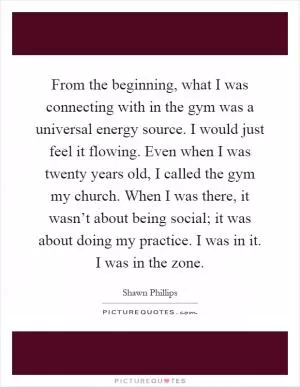 From the beginning, what I was connecting with in the gym was a universal energy source. I would just feel it flowing. Even when I was twenty years old, I called the gym my church. When I was there, it wasn’t about being social; it was about doing my practice. I was in it. I was in the zone Picture Quote #1