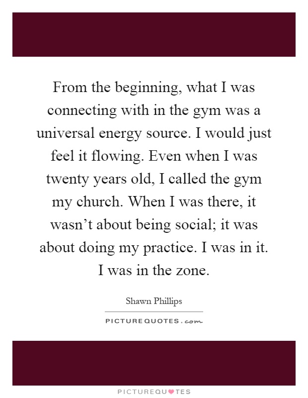 From the beginning, what I was connecting with in the gym was a universal energy source. I would just feel it flowing. Even when I was twenty years old, I called the gym my church. When I was there, it wasn't about being social; it was about doing my practice. I was in it. I was in the zone Picture Quote #1