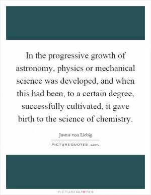 In the progressive growth of astronomy, physics or mechanical science was developed, and when this had been, to a certain degree, successfully cultivated, it gave birth to the science of chemistry Picture Quote #1