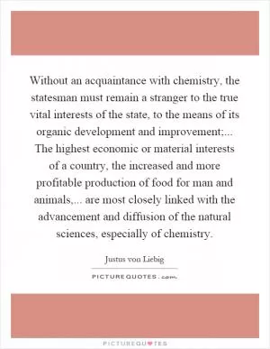 Without an acquaintance with chemistry, the statesman must remain a stranger to the true vital interests of the state, to the means of its organic development and improvement;... The highest economic or material interests of a country, the increased and more profitable production of food for man and animals,... are most closely linked with the advancement and diffusion of the natural sciences, especially of chemistry Picture Quote #1