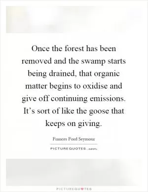 Once the forest has been removed and the swamp starts being drained, that organic matter begins to oxidise and give off continuing emissions. It’s sort of like the goose that keeps on giving Picture Quote #1
