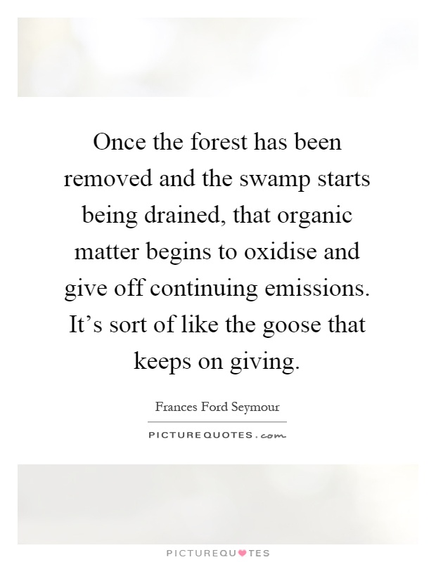 Once the forest has been removed and the swamp starts being drained, that organic matter begins to oxidise and give off continuing emissions. It's sort of like the goose that keeps on giving Picture Quote #1