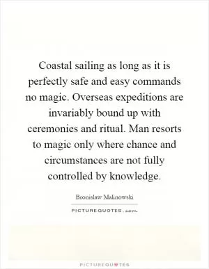 Coastal sailing as long as it is perfectly safe and easy commands no magic. Overseas expeditions are invariably bound up with ceremonies and ritual. Man resorts to magic only where chance and circumstances are not fully controlled by knowledge Picture Quote #1