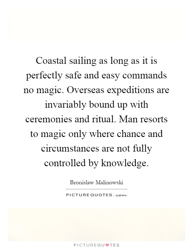 Coastal sailing as long as it is perfectly safe and easy commands no magic. Overseas expeditions are invariably bound up with ceremonies and ritual. Man resorts to magic only where chance and circumstances are not fully controlled by knowledge Picture Quote #1