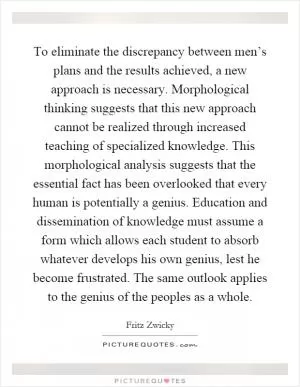 To eliminate the discrepancy between men’s plans and the results achieved, a new approach is necessary. Morphological thinking suggests that this new approach cannot be realized through increased teaching of specialized knowledge. This morphological analysis suggests that the essential fact has been overlooked that every human is potentially a genius. Education and dissemination of knowledge must assume a form which allows each student to absorb whatever develops his own genius, lest he become frustrated. The same outlook applies to the genius of the peoples as a whole Picture Quote #1