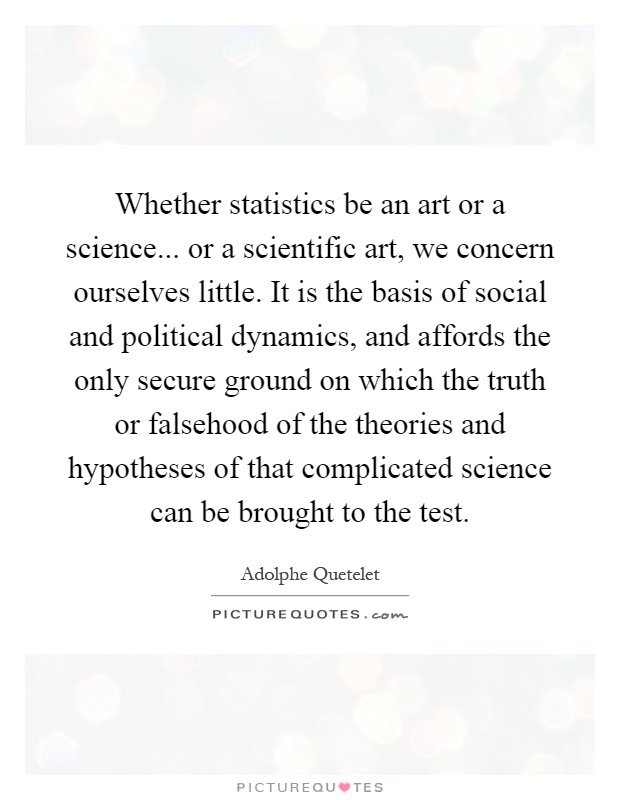 Whether statistics be an art or a science... or a scientific art, we concern ourselves little. It is the basis of social and political dynamics, and affords the only secure ground on which the truth or falsehood of the theories and hypotheses of that complicated science can be brought to the test Picture Quote #1