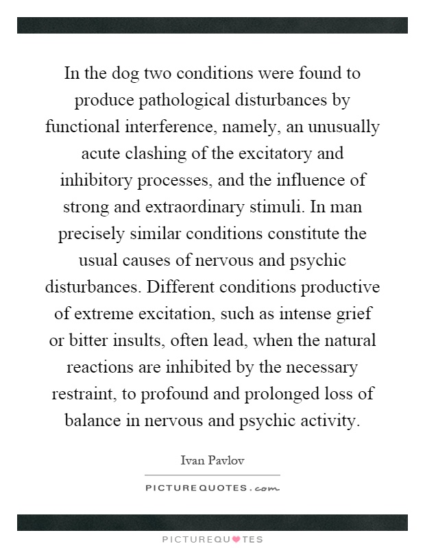 In the dog two conditions were found to produce pathological disturbances by functional interference, namely, an unusually acute clashing of the excitatory and inhibitory processes, and the influence of strong and extraordinary stimuli. In man precisely similar conditions constitute the usual causes of nervous and psychic disturbances. Different conditions productive of extreme excitation, such as intense grief or bitter insults, often lead, when the natural reactions are inhibited by the necessary restraint, to profound and prolonged loss of balance in nervous and psychic activity Picture Quote #1