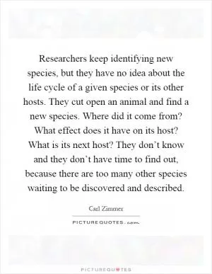 Researchers keep identifying new species, but they have no idea about the life cycle of a given species or its other hosts. They cut open an animal and find a new species. Where did it come from? What effect does it have on its host? What is its next host? They don’t know and they don’t have time to find out, because there are too many other species waiting to be discovered and described Picture Quote #1