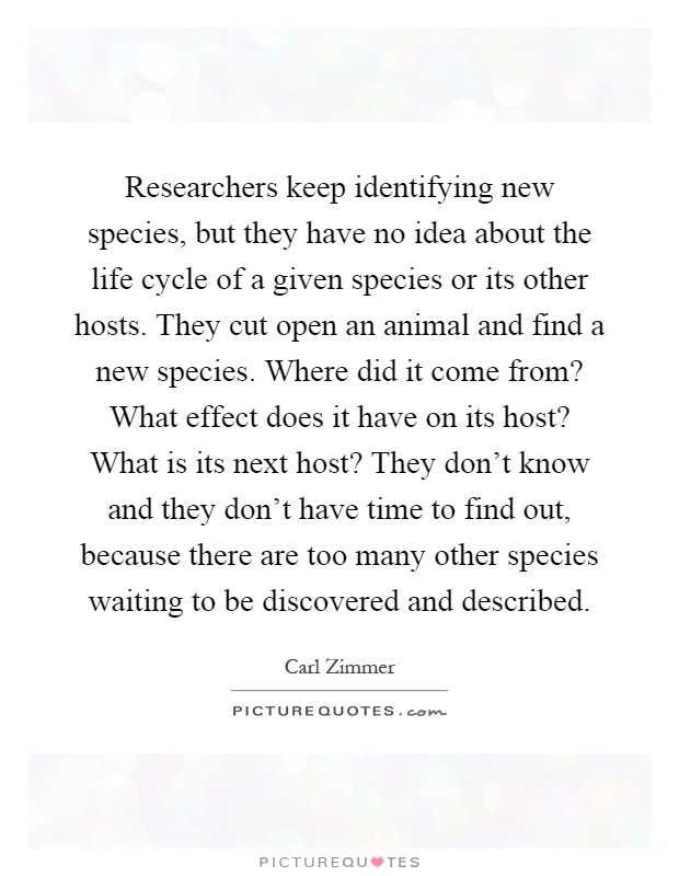 Researchers keep identifying new species, but they have no idea about the life cycle of a given species or its other hosts. They cut open an animal and find a new species. Where did it come from? What effect does it have on its host? What is its next host? They don't know and they don't have time to find out, because there are too many other species waiting to be discovered and described Picture Quote #1